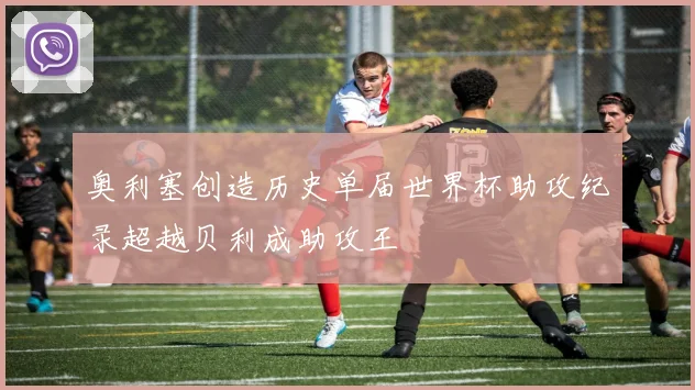 奥利塞创造历史单届世界杯助攻纪录超越贝利成助攻王