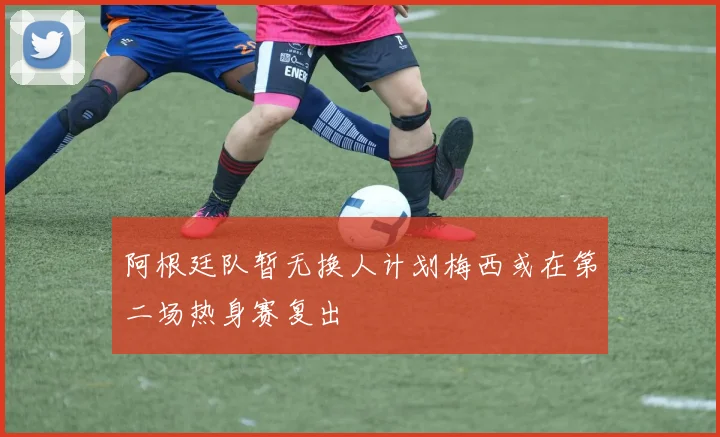 阿根廷队暂无换人计划梅西或在第二场热身赛复出