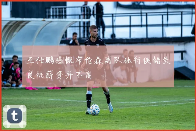 王仕鹏感慨布伦森离队独行侠错失良机薪资并不高