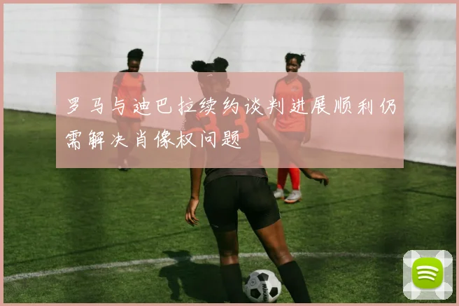 罗马与迪巴拉续约谈判进展顺利仍需解决肖像权问题