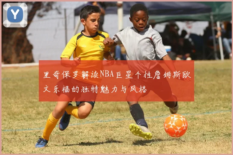 里奇保罗解读NBA巨星个性詹姆斯欧文乐福的独特魅力与风格