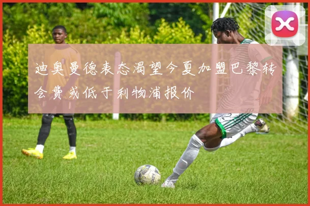 迪奥曼德表态渴望今夏加盟巴黎转会费或低于利物浦报价