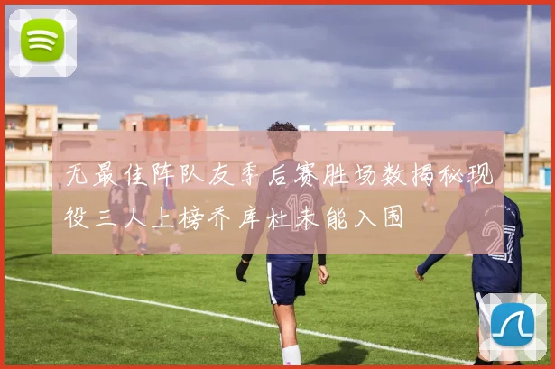 无最佳阵队友季后赛胜场数揭秘现役三人上榜乔库杜未能入围