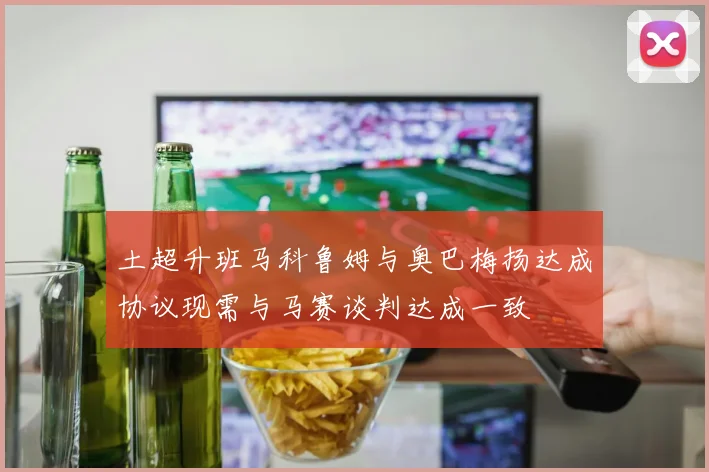 土超升班马科鲁姆与奥巴梅扬达成协议现需与马赛谈判达成一致
