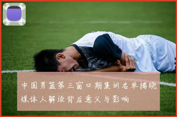 中国男篮第三窗口期集训名单揭晓媒体人解读背后意义与影响