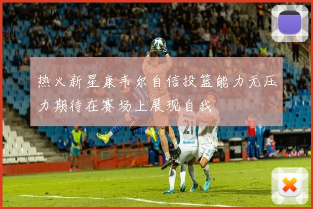 热火新星康韦尔自信投篮能力无压力期待在赛场上展现自我